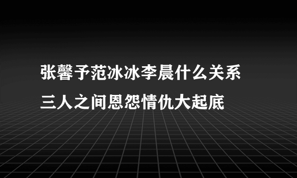 张馨予范冰冰李晨什么关系   三人之间恩怨情仇大起底