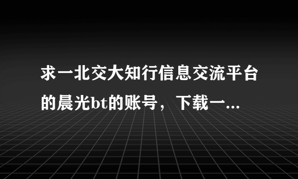 求一北交大知行信息交流平台的晨光bt的账号，下载一个资源用的，账号密码麻烦发到445666833@qq.com