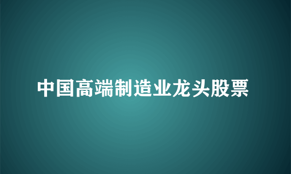 中国高端制造业龙头股票 