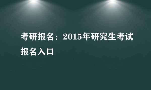 考研报名：2015年研究生考试报名入口