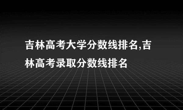 吉林高考大学分数线排名,吉林高考录取分数线排名