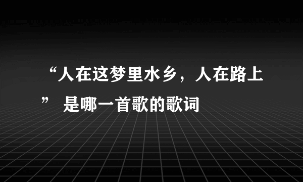 “人在这梦里水乡，人在路上” 是哪一首歌的歌词