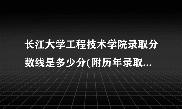 长江大学工程技术学院录取分数线是多少分(附历年录取分数线)