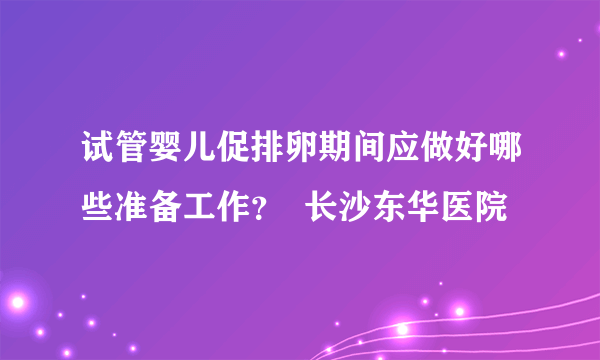 试管婴儿促排卵期间应做好哪些准备工作？  长沙东华医院