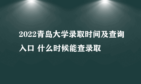 2022青岛大学录取时间及查询入口 什么时候能查录取