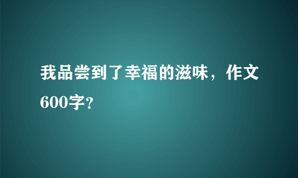 我品尝到了幸福的滋味，作文600字？