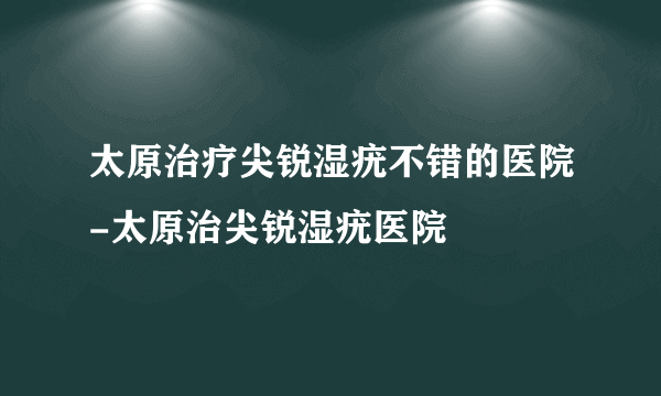 太原治疗尖锐湿疣不错的医院-太原治尖锐湿疣医院