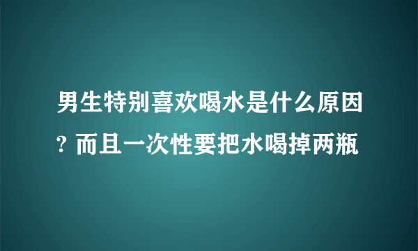 男生特别喜欢喝水是什么原因? 而且一次性要把水喝掉两瓶