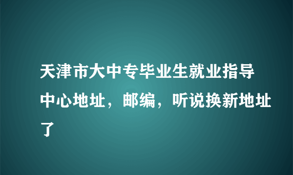 天津市大中专毕业生就业指导中心地址，邮编，听说换新地址了