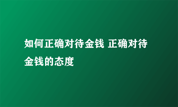 如何正确对待金钱 正确对待金钱的态度