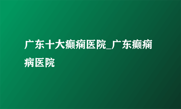 广东十大癫痫医院_广东癫痫病医院