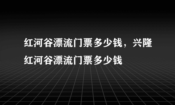 红河谷漂流门票多少钱，兴隆红河谷漂流门票多少钱