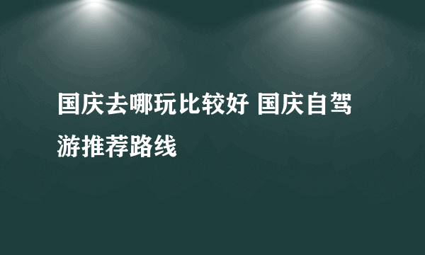 国庆去哪玩比较好 国庆自驾游推荐路线