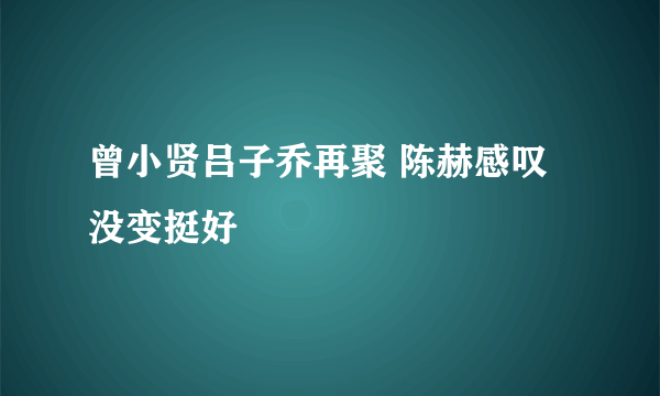 曾小贤吕子乔再聚 陈赫感叹没变挺好