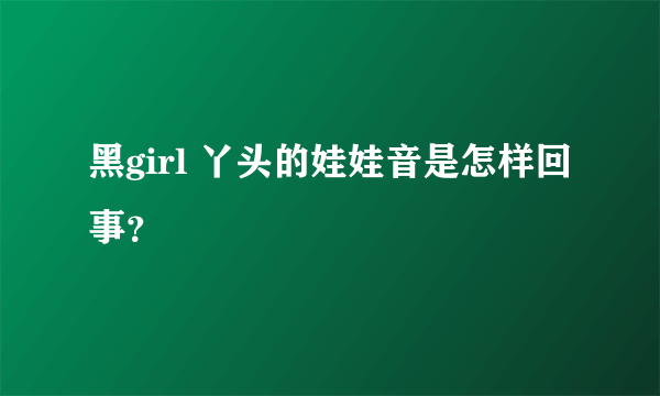 黑girl 丫头的娃娃音是怎样回事？