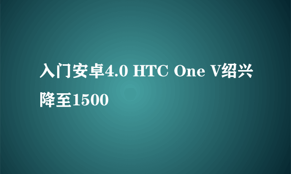 入门安卓4.0 HTC One V绍兴降至1500