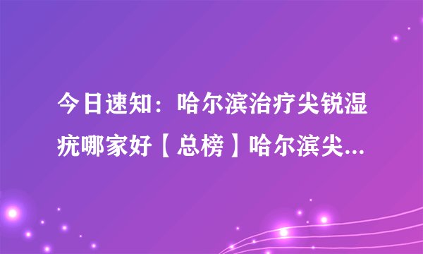 今日速知：哈尔滨治疗尖锐湿疣哪家好【总榜】哈尔滨尖锐湿疣医院