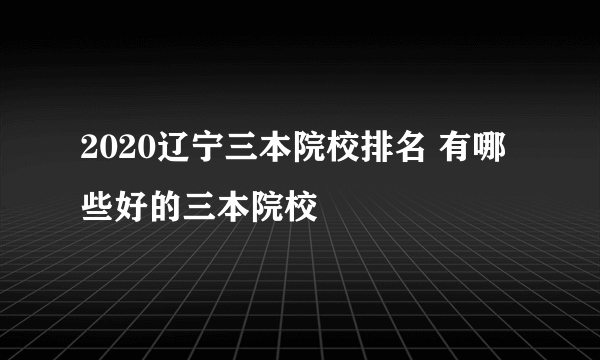 2020辽宁三本院校排名 有哪些好的三本院校