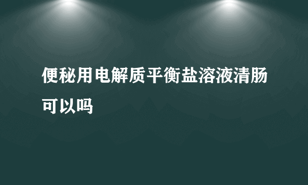 便秘用电解质平衡盐溶液清肠可以吗