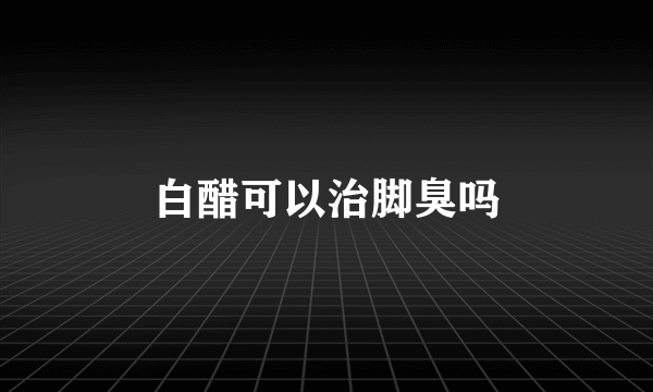 白醋可以治脚臭吗