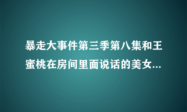 暴走大事件第三季第八集和王蜜桃在房间里面说话的美女是谁？有知道的嘛？