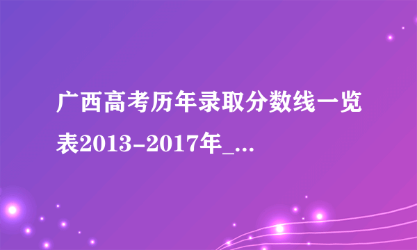 广西高考历年录取分数线一览表2013-2017年_广西高考分数线_飞外网