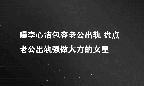 曝李心洁包容老公出轨 盘点老公出轨强做大方的女星