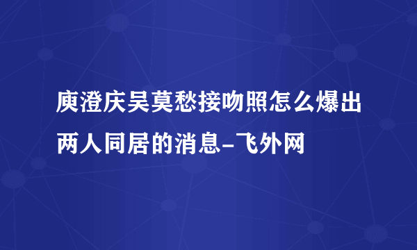 庾澄庆吴莫愁接吻照怎么爆出两人同居的消息-飞外网