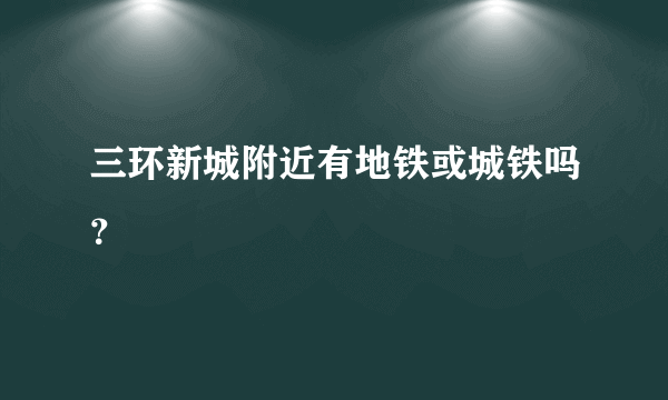 三环新城附近有地铁或城铁吗？