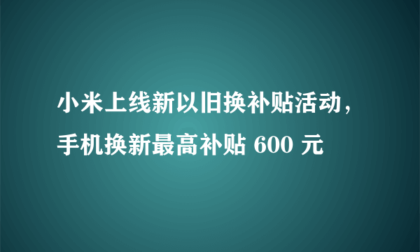 小米上线新以旧换补贴活动，手机换新最高补贴 600 元