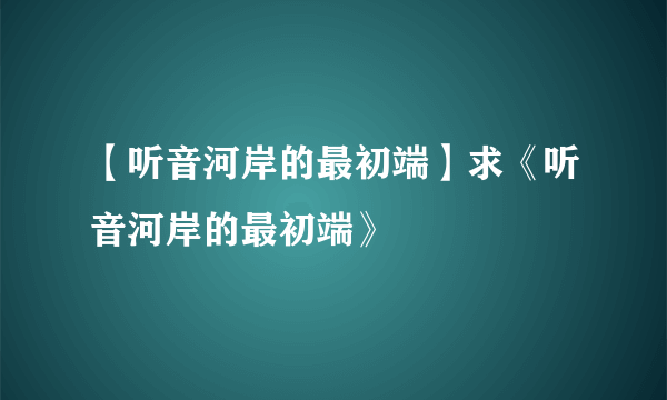 【听音河岸的最初端】求《听音河岸的最初端》