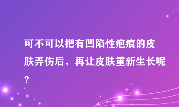 可不可以把有凹陷性疤痕的皮肤弄伤后，再让皮肤重新生长呢？