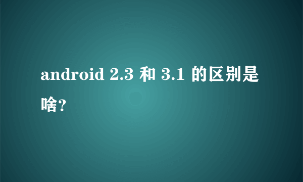 android 2.3 和 3.1 的区别是啥？