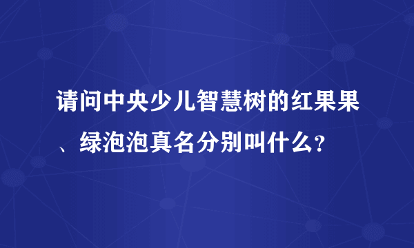 请问中央少儿智慧树的红果果、绿泡泡真名分别叫什么？