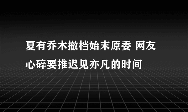 夏有乔木撤档始末原委 网友心碎要推迟见亦凡的时间