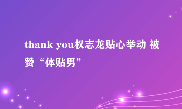 thank you权志龙贴心举动 被赞“体贴男”