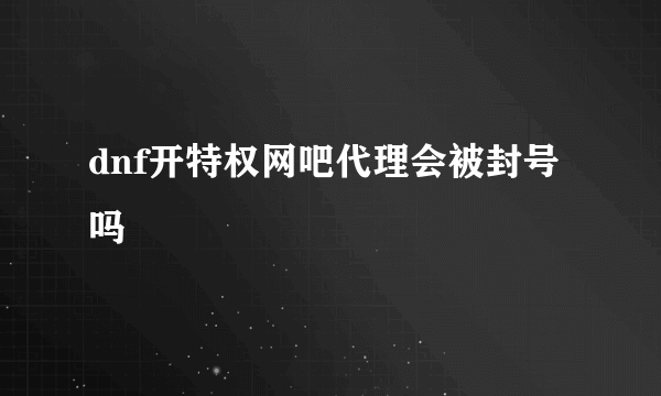 dnf开特权网吧代理会被封号吗