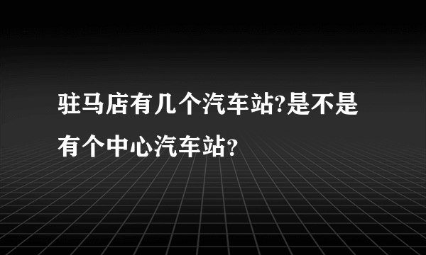 驻马店有几个汽车站?是不是有个中心汽车站？