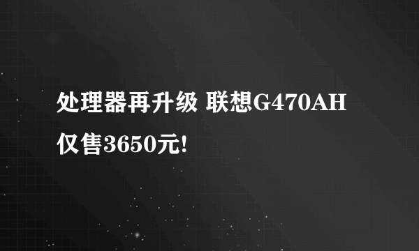 处理器再升级 联想G470AH仅售3650元!