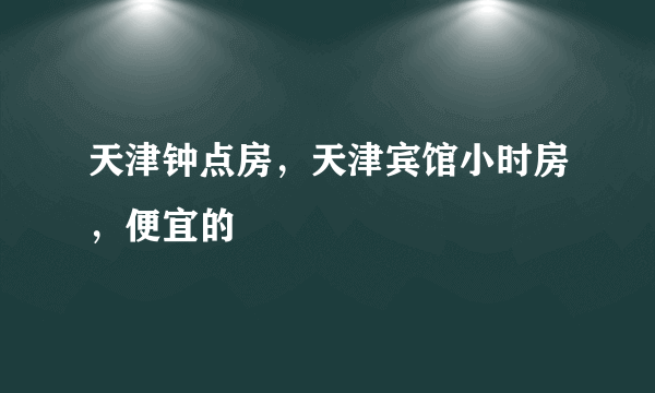 天津钟点房，天津宾馆小时房，便宜的