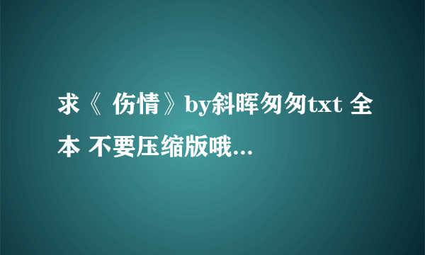 求《 伤情》by斜晖匆匆txt 全本 不要压缩版哦！ 谢谢谢谢