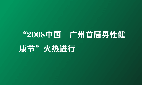 “2008中国•广州首届男性健康节”火热进行