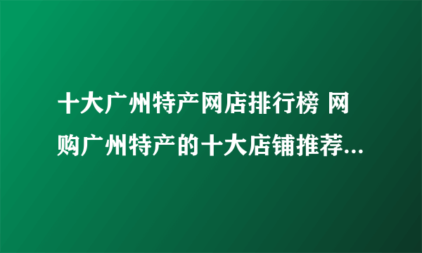 十大广州特产网店排行榜 网购广州特产的十大店铺推荐【好店榜】