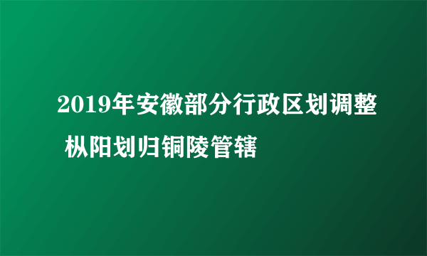 2019年安徽部分行政区划调整 枞阳划归铜陵管辖