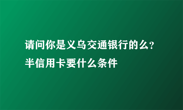 请问你是义乌交通银行的么？半信用卡要什么条件