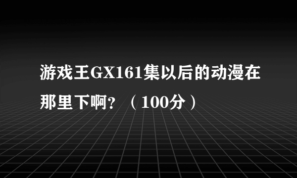 游戏王GX161集以后的动漫在那里下啊？（100分）