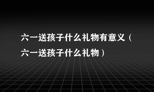 六一送孩子什么礼物有意义（六一送孩子什么礼物）