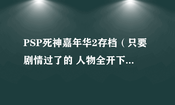 PSP死神嘉年华2存档（只要剧情过了的 人物全开下来 护援全有就行 人物70级左右就行）