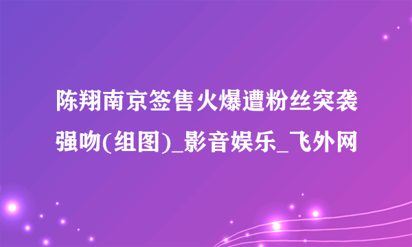 陈翔南京签售火爆遭粉丝突袭强吻(组图)_影音娱乐_飞外网