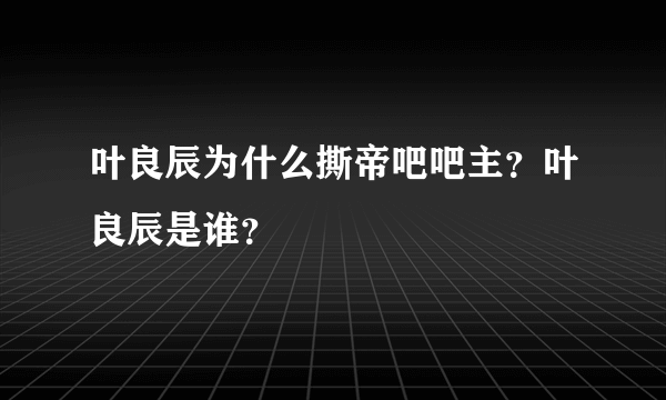 叶良辰为什么撕帝吧吧主？叶良辰是谁？